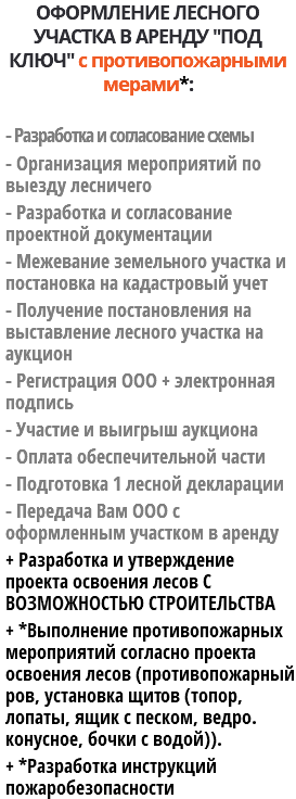 ОФОРМЛЕНИЕ ЛЕСНОГО УЧАСТКА В АРЕНДУ "ПОД КЛЮЧ" с противопожарными мерами*: - Разработка и согласование схемы - Организация мероприятий по выезду лесничего - Разработка и согласование проектной документации - Межевание земельного участка и постановка на кадастровый учет - Получение постановления на выставление лесного участка на аукцион - Регистрация ООО + электронная подпись - Участие и выигрыш аукциона - Оплата обеспечительной части - Подготовка 1 лесной декларации - Передача Вам ООО с оформленным участком в аренду + Разработка и утверждение проекта освоения лесов С ВОЗМОЖНОСТЬЮ СТРОИТЕЛЬСТВА + *Выполнение противопожарных мероприятий согласно проекта освоения лесов (противопожарный ров, установка щитов (топор, лопаты, ящик с песком, ведро. конусное, бочки с водой)). + *Разработка инструкций пожаробезопасности